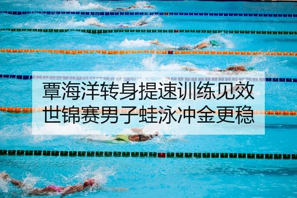 覃海洋转身提速训练见效 世锦赛男子蛙泳冲金更稳